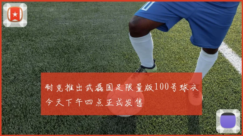 耐克推出武磊国足限量版100号球衣今天下午四点正式发售