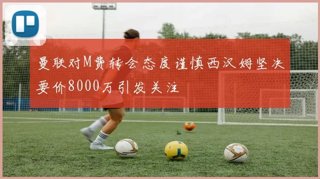 曼联对M费转会态度谨慎西汉姆坚决要价8000万引发关注