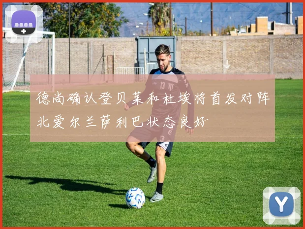 德尚确认登贝莱和杜埃将首发对阵北爱尔兰萨利巴状态良好