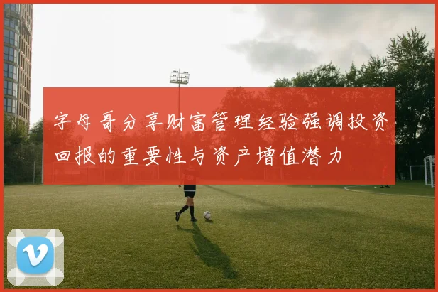 字母哥分享财富管理经验强调投资回报的重要性与资产增值潜力