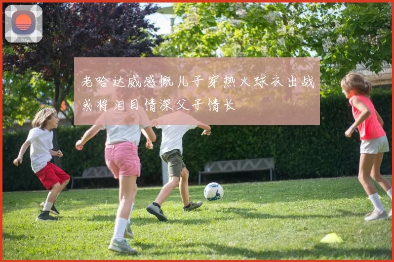 老哈达威感慨儿子穿热火球衣出战或将泪目情深父子情长