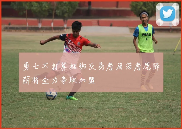 勇士不打算捆绑交易詹眉若詹愿降薪将全力争取加盟