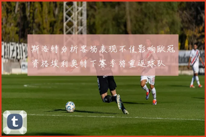 斯洛特分析客场表现不佳影响欧冠资格埃利奥特下赛季将重返球队