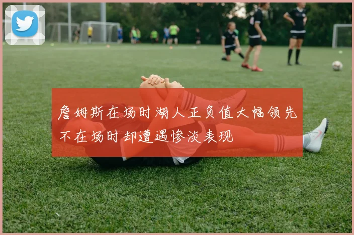 詹姆斯在场时湖人正负值大幅领先不在场时却遭遇惨淡表现
