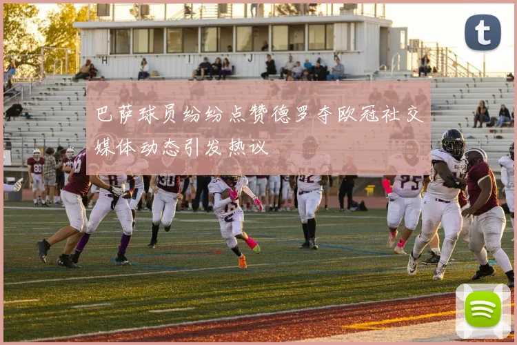 巴萨球员纷纷点赞德罗夺欧冠社交媒体动态引发热议