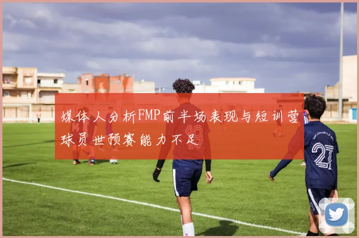 媒体人分析FMP前半场表现与短训营球员世预赛能力不足