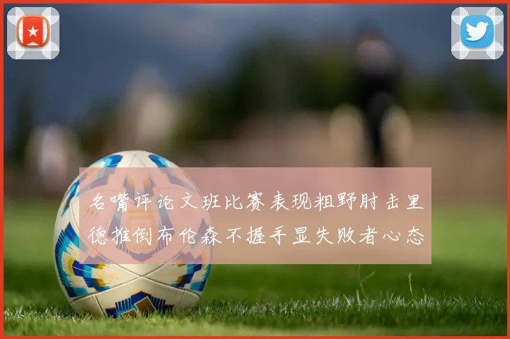 名嘴评论文班比赛表现粗野肘击里德推倒布伦森不握手显失败者心态