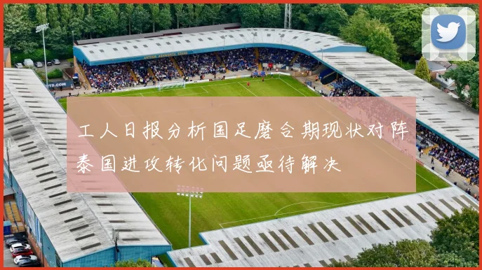 工人日报分析国足磨合期现状对阵泰国进攻转化问题亟待解决
