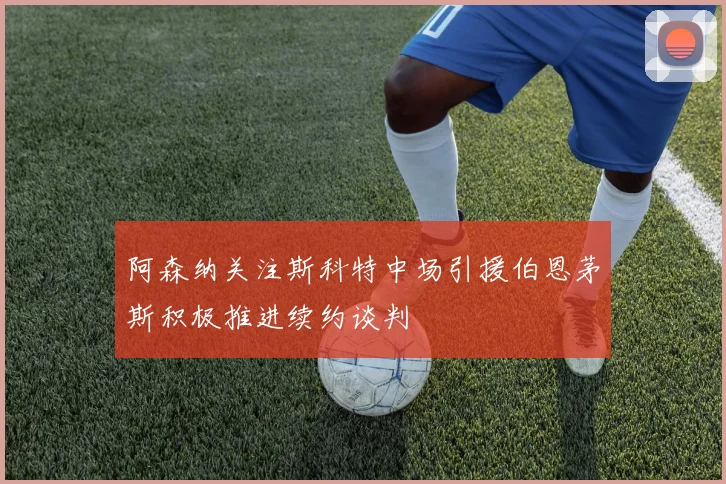阿森纳关注斯科特中场引援伯恩茅斯积极推进续约谈判