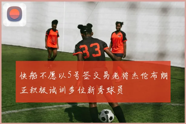 快船不愿以5号签交易老将杰伦布朗正积极试训多位新秀球员