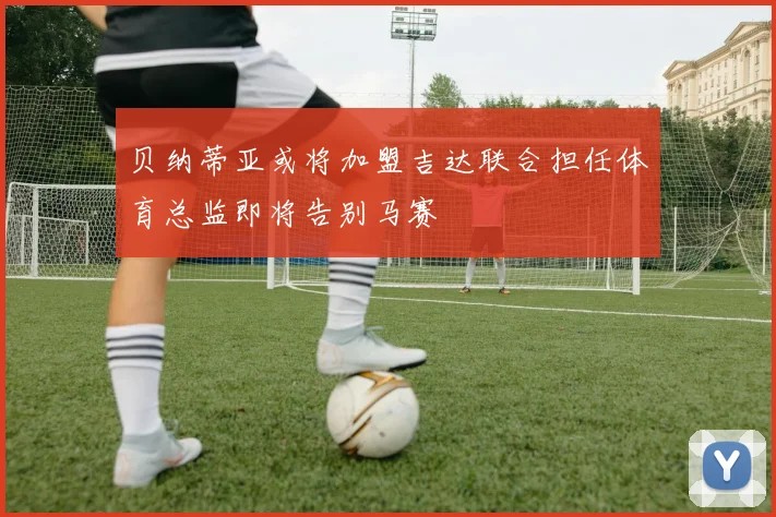 贝纳蒂亚或将加盟吉达联合担任体育总监即将告别马赛