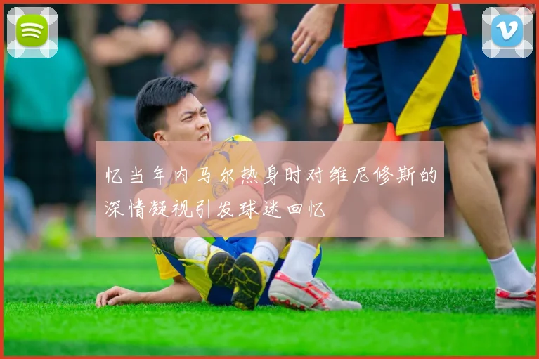 忆当年内马尔热身时对维尼修斯的深情凝视引发球迷回忆