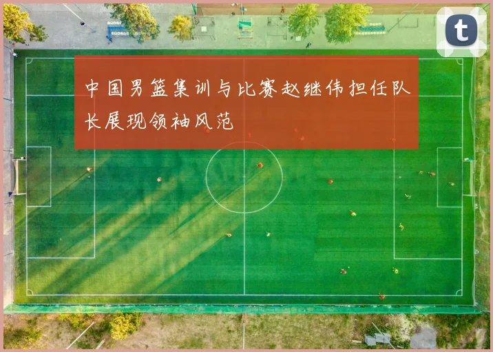 中国男篮集训与比赛赵继伟担任队长展现领袖风范